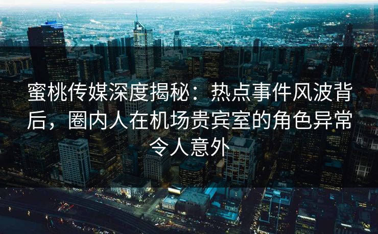 蜜桃传媒深度揭秘：热点事件风波背后，圈内人在机场贵宾室的角色异常令人意外