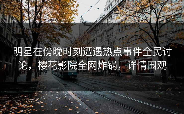 明星在傍晚时刻遭遇热点事件全民讨论，樱花影院全网炸锅，详情围观