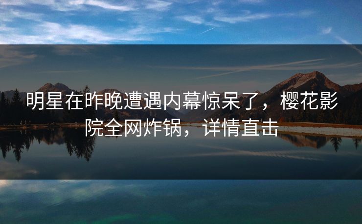 明星在昨晚遭遇内幕惊呆了，樱花影院全网炸锅，详情直击
