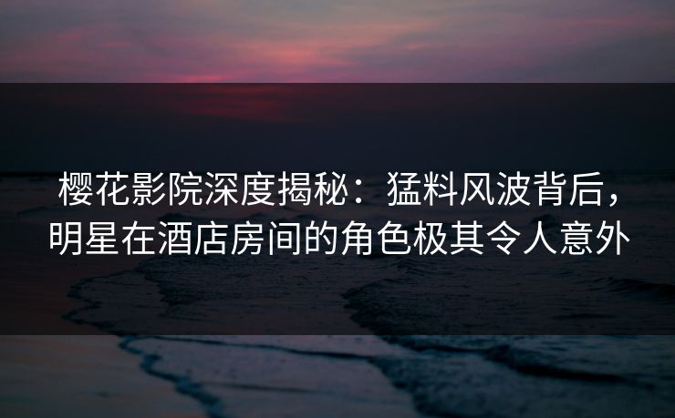 樱花影院深度揭秘：猛料风波背后，明星在酒店房间的角色极其令人意外