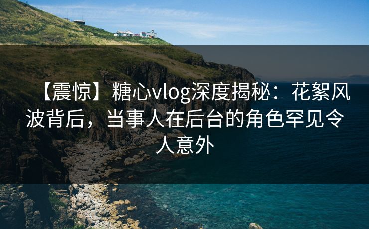 【震惊】糖心vlog深度揭秘：花絮风波背后，当事人在后台的角色罕见令人意外