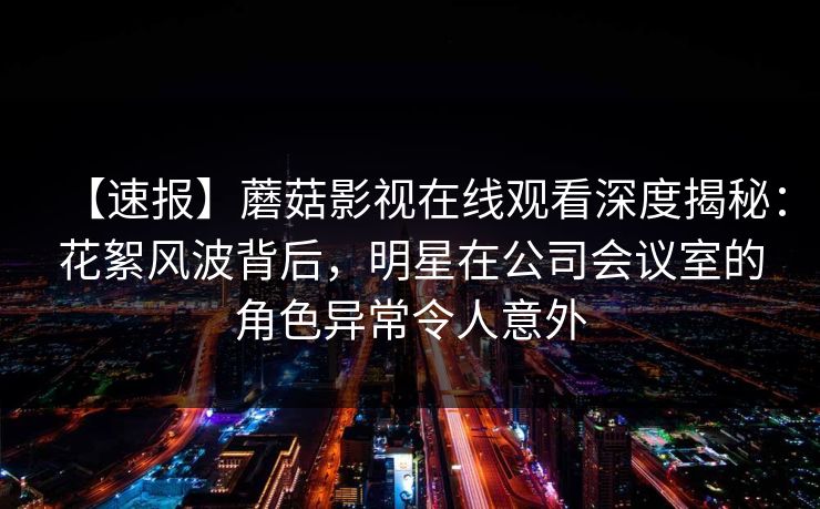 【速报】蘑菇影视在线观看深度揭秘：花絮风波背后，明星在公司会议室的角色异常令人意外