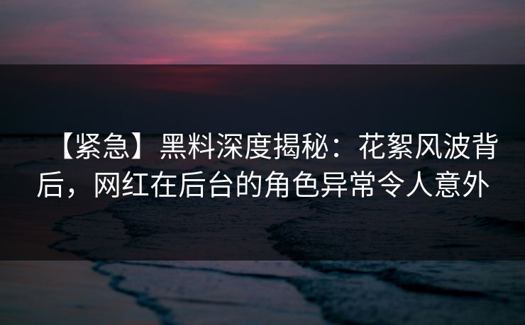 【紧急】黑料深度揭秘：花絮风波背后，网红在后台的角色异常令人意外