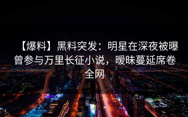 【爆料】黑料突发：明星在深夜被曝曾参与万里长征小说，暧昧蔓延席卷全网