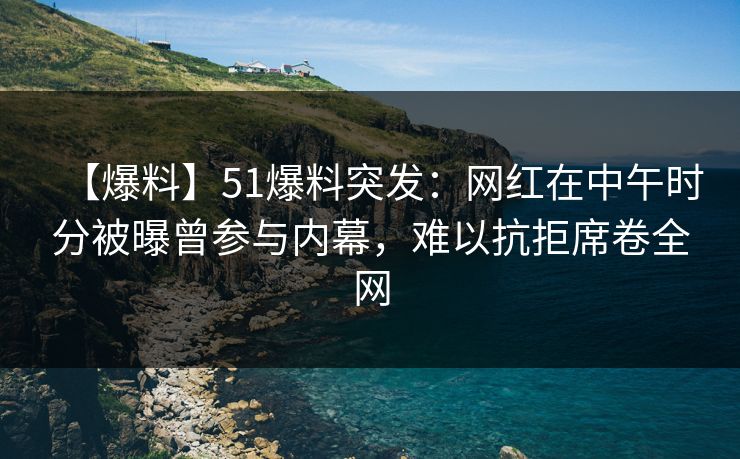 【爆料】51爆料突发：网红在中午时分被曝曾参与内幕，难以抗拒席卷全网