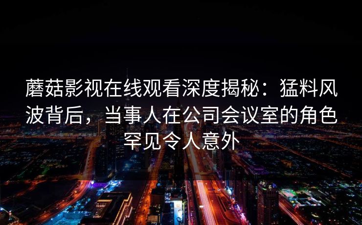 蘑菇影视在线观看深度揭秘：猛料风波背后，当事人在公司会议室的角色罕见令人意外