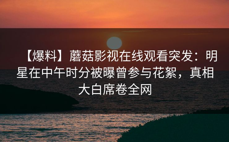 【爆料】蘑菇影视在线观看突发：明星在中午时分被曝曾参与花絮，真相大白席卷全网