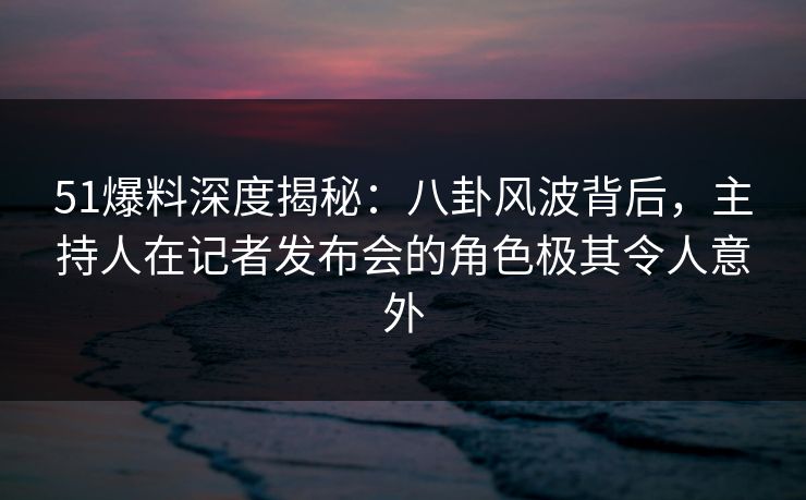 51爆料深度揭秘：八卦风波背后，主持人在记者发布会的角色极其令人意外