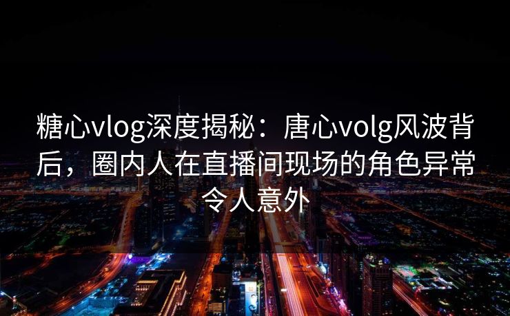 糖心vlog深度揭秘：唐心volg风波背后，圈内人在直播间现场的角色异常令人意外