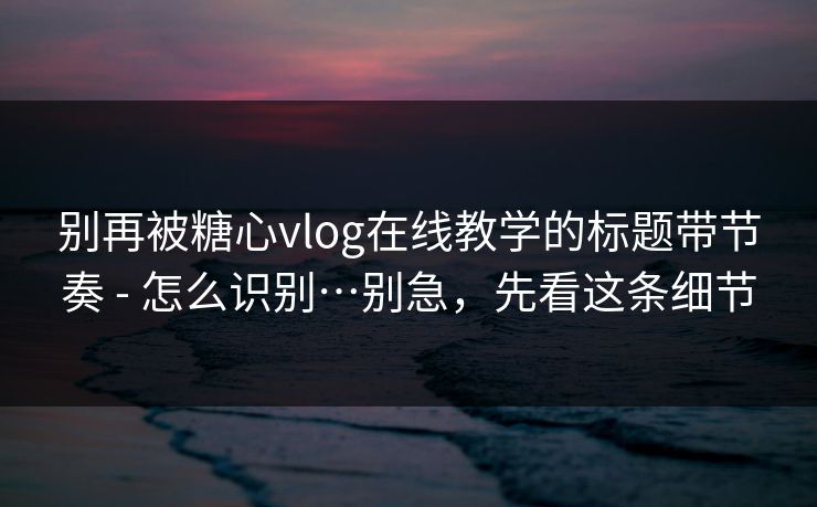 别再被糖心vlog在线教学的标题带节奏 - 怎么识别…别急，先看这条细节