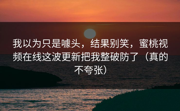 我以为只是噱头，结果别笑，蜜桃视频在线这波更新把我整破防了（真的不夸张）
