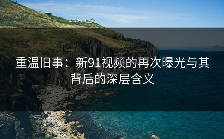 重温旧事：新91视频的再次曝光与其背后的深层含义