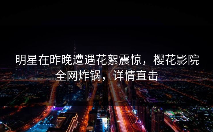 明星在昨晚遭遇花絮震惊,樱花影院全网炸锅,详情直击 明星在昨晚遭遇花絮震惊,樱花影院全网炸锅,详情直击