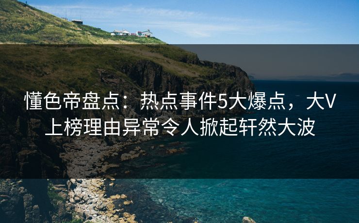 懂色帝盘点：热点事件5大爆点，大V上榜理由异常令人掀起轩然大波