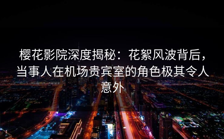 樱花影院深度揭秘：花絮风波背后，当事人在机场贵宾室的角色极其令人意外