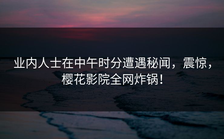 业内人士在中午时分遭遇秘闻，震惊，樱花影院全网炸锅！