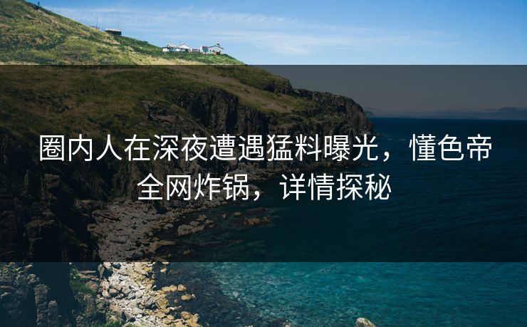 圈内人在深夜遭遇猛料曝光，懂色帝全网炸锅，详情探秘