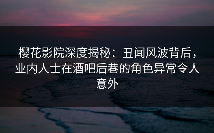 樱花影院深度揭秘：丑闻风波背后，业内人士在酒吧后巷的角色异常令人意外