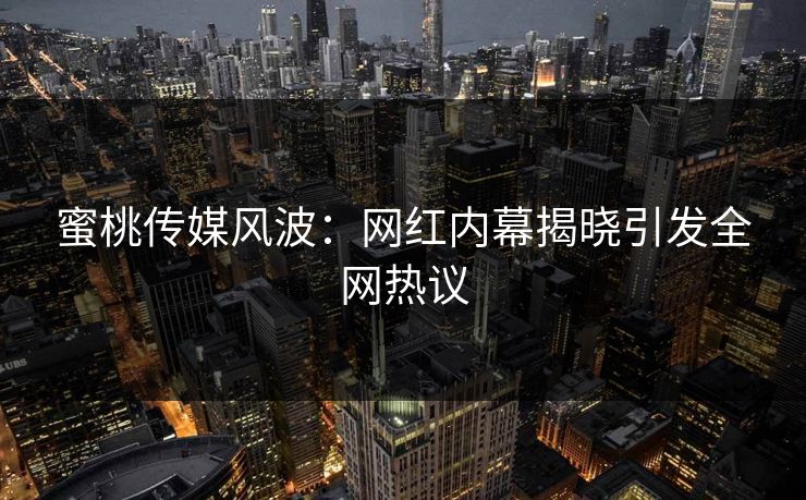 蜜桃传媒风波：网红内幕揭晓引发全网热议
