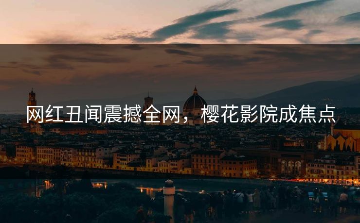 网红丑闻震撼全网，樱花影院成焦点