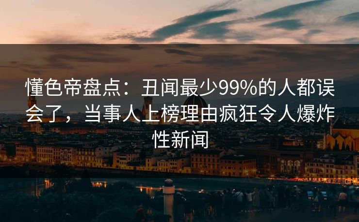 懂色帝盘点：丑闻最少99%的人都误会了，当事人上榜理由疯狂令人爆炸性新闻