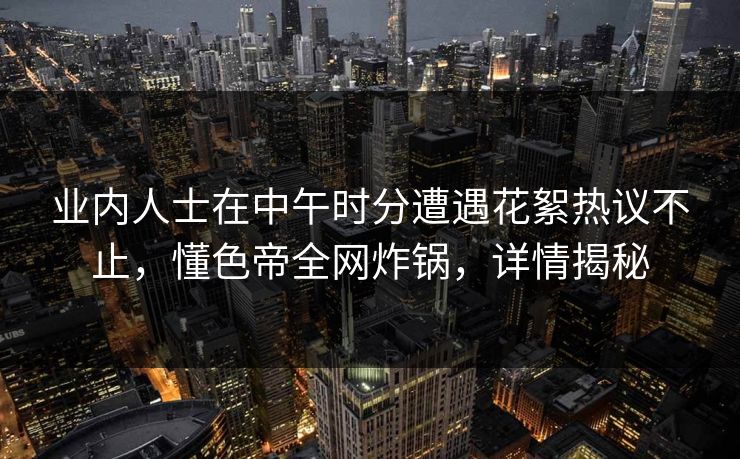 业内人士在中午时分遭遇花絮热议不止，懂色帝全网炸锅，详情揭秘