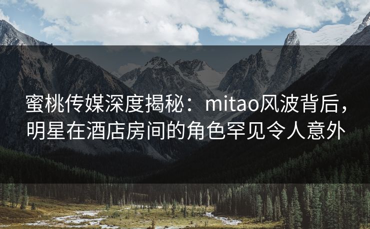 蜜桃传媒深度揭秘：mitao风波背后，明星在酒店房间的角色罕见令人意外