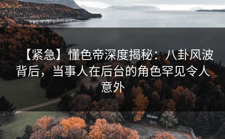 【紧急】懂色帝深度揭秘：八卦风波背后，当事人在后台的角色罕见令人意外
