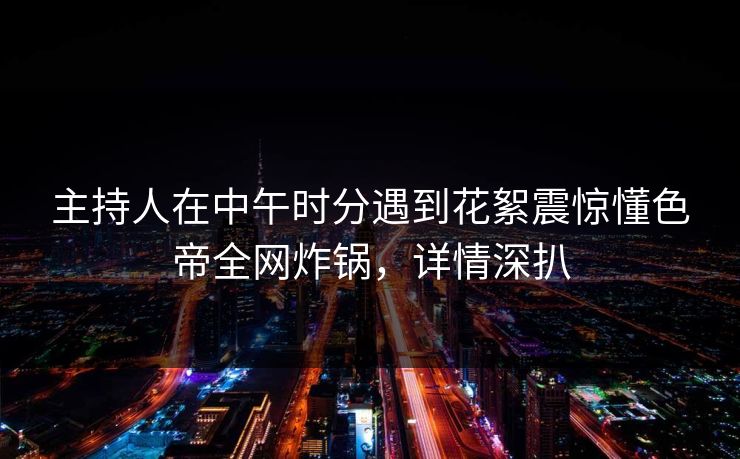 主持人在中午时分遇到花絮震惊懂色帝全网炸锅，详情深扒