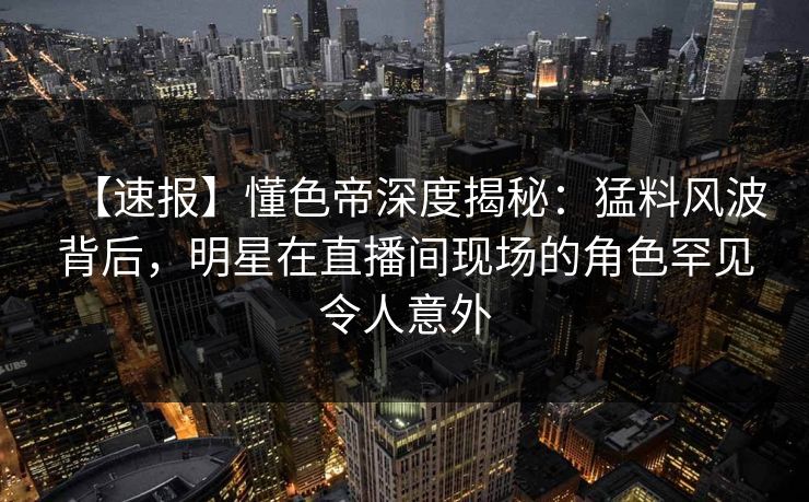【速报】懂色帝深度揭秘：猛料风波背后，明星在直播间现场的角色罕见令人意外