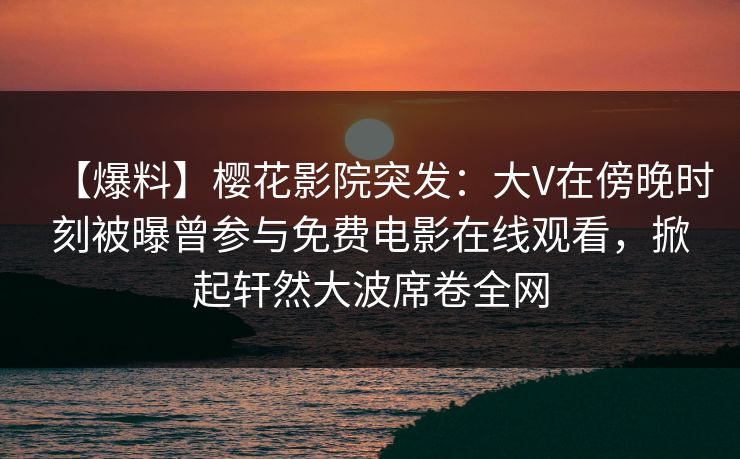 【爆料】樱花影院突发:大V在傍晚时刻被曝曾参与免费电影在线观看,掀起轩然大波席卷全网 【爆料】樱花影院突发:大V在傍晚时刻被曝曾参与免费电影在线观看,掀起轩然大波席卷全网