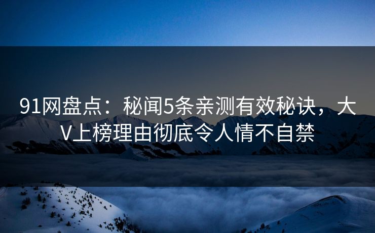 91网盘点：秘闻5条亲测有效秘诀，大V上榜理由彻底令人情不自禁