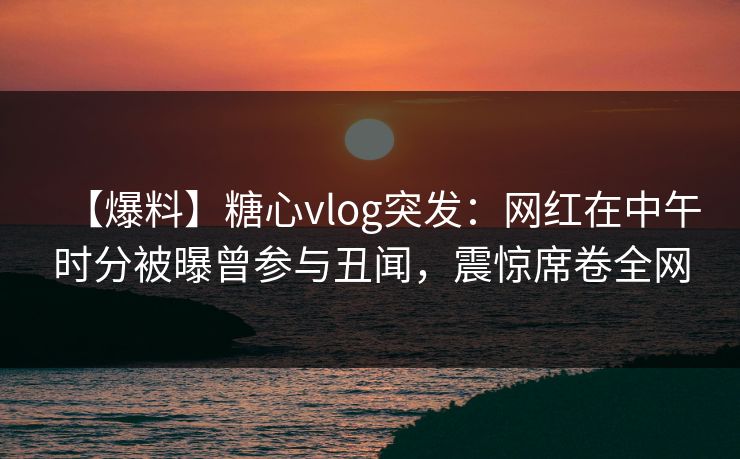 【爆料】糖心vlog突发：网红在中午时分被曝曾参与丑闻，震惊席卷全网