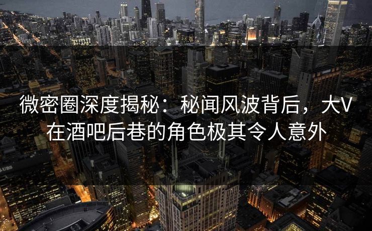 微密圈深度揭秘：秘闻风波背后，大V在酒吧后巷的角色极其令人意外