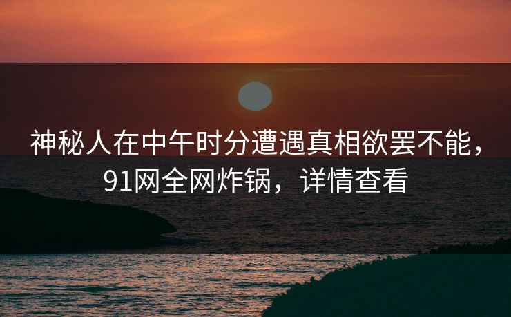 神秘人在中午时分遭遇真相欲罢不能，91网全网炸锅，详情查看