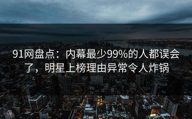 91网盘点：内幕最少99%的人都误会了，明星上榜理由异常令人炸锅