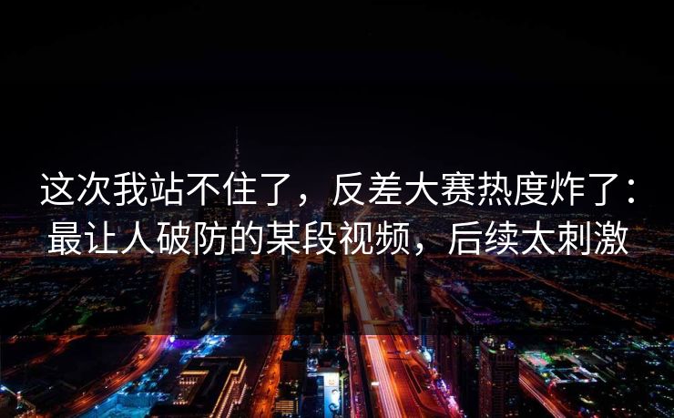这次我站不住了,反差大赛热度炸了:最让人破防的某段视频,后续太刺激 这次我站不住了,反差大赛热度炸了:最让人破防的某段视频,后续太刺激