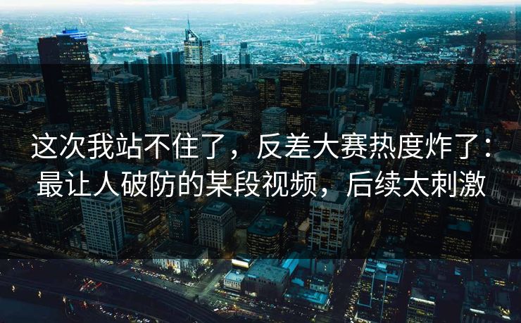 这次我站不住了,反差大赛热度炸了:最让人破防的某段视频,后续太刺激 这次我站不住了,反差大赛热度炸了:最让人破防的某段视频,后续太刺激