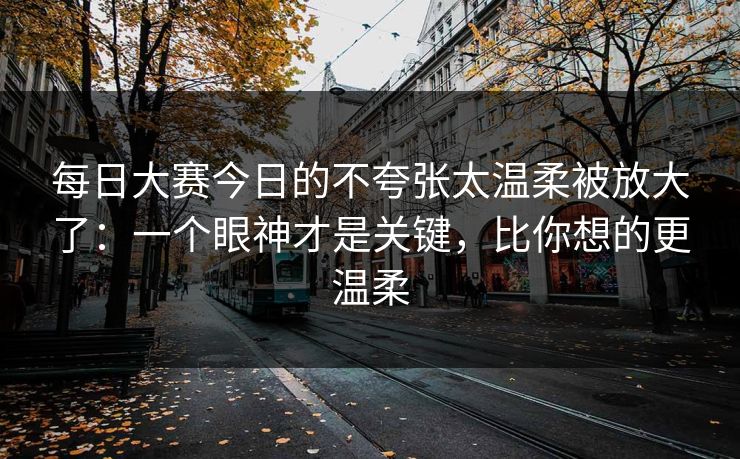 每日大赛今日的不夸张太温柔被放大了：一个眼神才是关键，比你想的更温柔