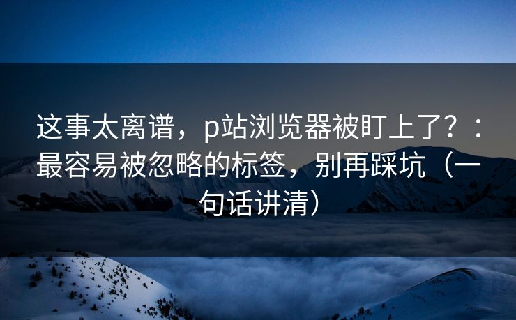 这事太离谱，p站浏览器被盯上了？：最容易被忽略的标签，别再踩坑（一句话讲清）