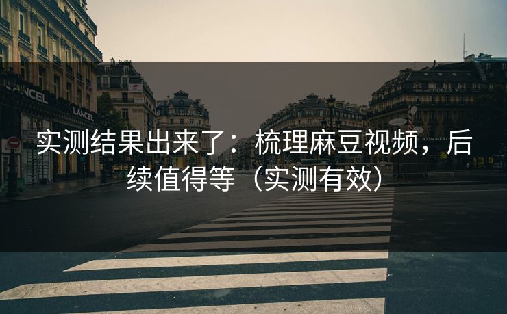 实测结果出来了：梳理麻豆视频，后续值得等（实测有效）