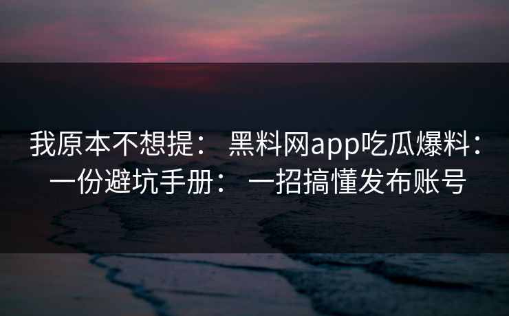 我原本不想提： 黑料网app吃瓜爆料： 一份避坑手册： 一招搞懂发布账号