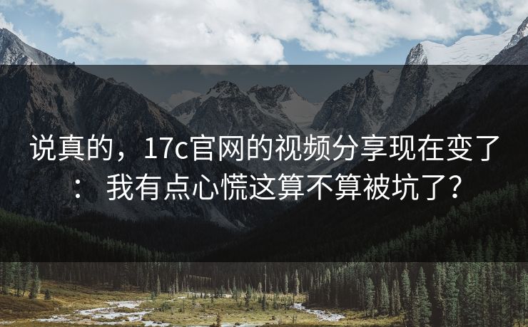 说真的，17c官网的视频分享现在变了： 我有点心慌这算不算被坑了？