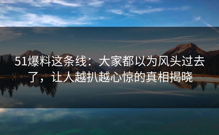 51爆料这条线：大家都以为风头过去了，让人越扒越心惊的真相揭晓