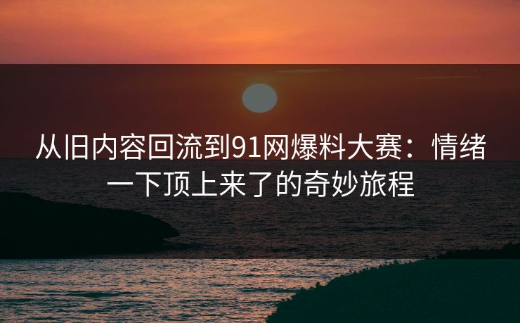 从旧内容回流到91网爆料大赛：情绪一下顶上来了的奇妙旅程